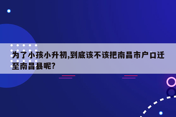 为了小孩小升初,到底该不该把南昌市户口迁至南昌县呢?