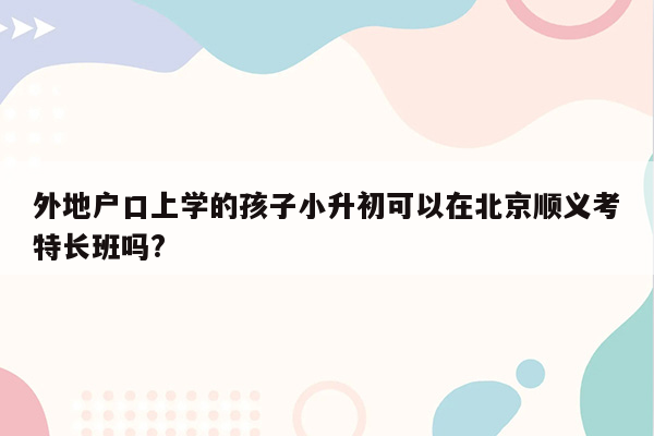 外地户口上学的孩子小升初可以在北京顺义考特长班吗?