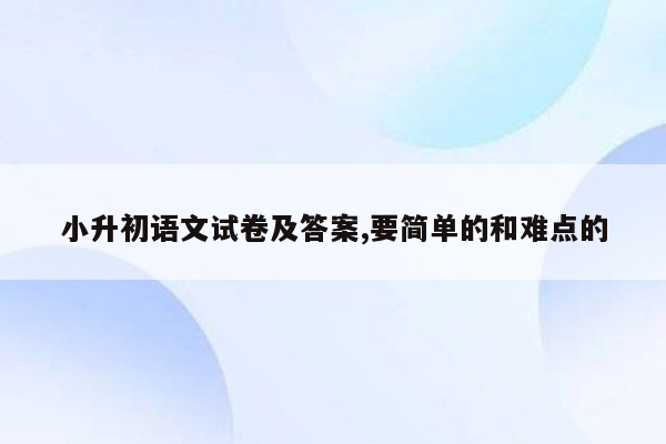 小升初语文试卷及答案,要简单的和难点的