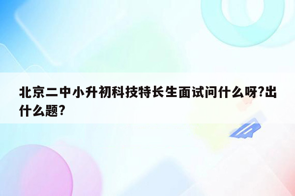 北京二中小升初科技特长生面试问什么呀?出什么题?