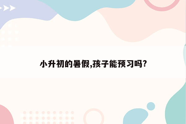 小升初的暑假,孩子能预习吗?