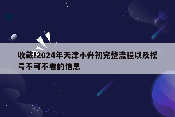 收藏!2024年天津小升初完整流程以及摇号不可不看的信息