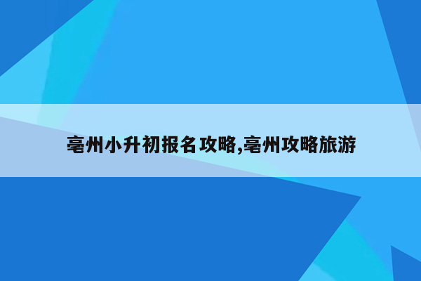 亳州小升初报名攻略,亳州攻略旅游