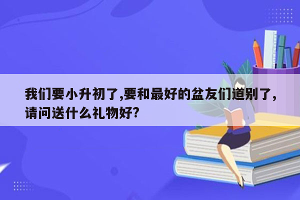 我们要小升初了,要和最好的盆友们道别了,请问送什么礼物好?