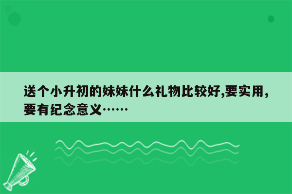 送个小升初的妹妹什么礼物比较好,要实用,要有纪念意义……