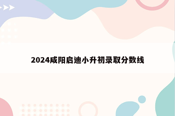 2024咸阳启迪小升初录取分数线