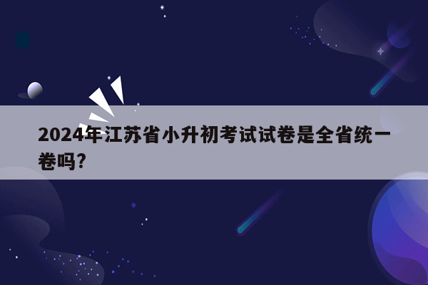 2024年江苏省小升初考试试卷是全省统一卷吗?