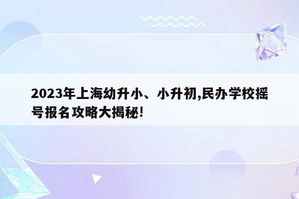 2023年上海幼升小、小升初,民办学校摇号报名攻略大揭秘!