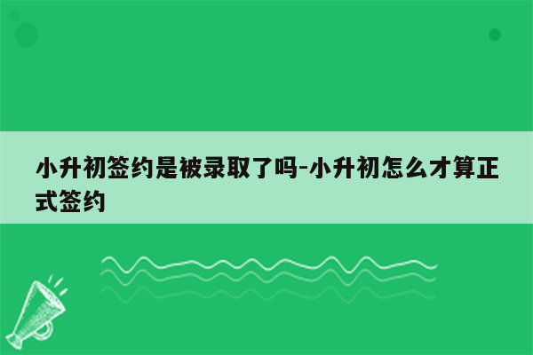 小升初签约是被录取了吗-小升初怎么才算正式签约