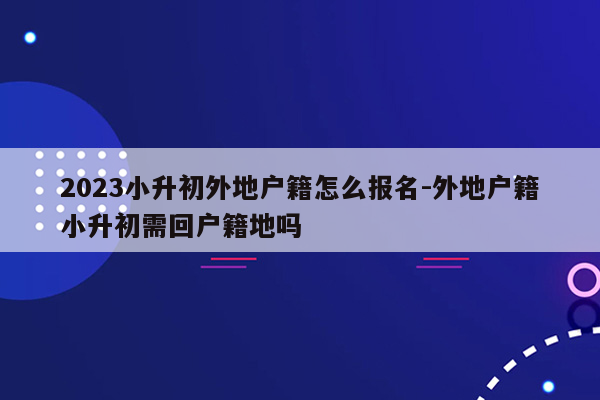 2023小升初外地户籍怎么报名-外地户籍小升初需回户籍地吗