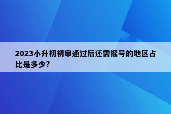 2023小升初初审通过后还需摇号的地区占比是多少?