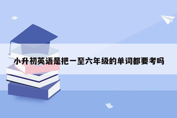 小升初英语是把一至六年级的单词都要考吗