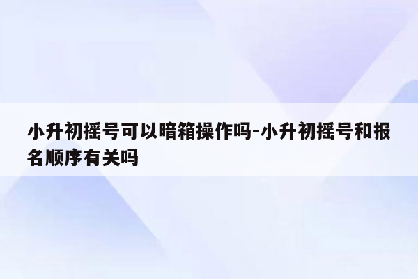 小升初摇号可以暗箱操作吗-小升初摇号和报名顺序有关吗