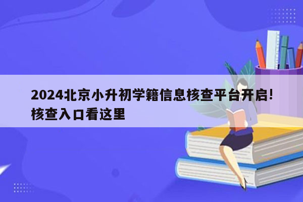 2024北京小升初学籍信息核查平台开启!核查入口看这里