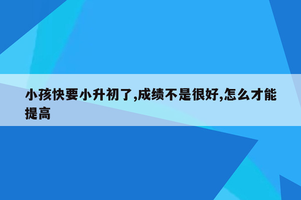 小孩快要小升初了,成绩不是很好,怎么才能提高