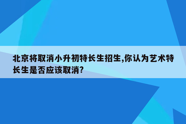 北京将取消小升初特长生招生,你认为艺术特长生是否应该取消?