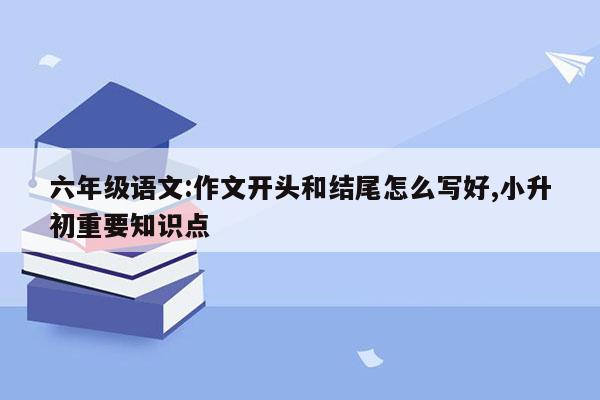 六年级语文:作文开头和结尾怎么写好,小升初重要知识点