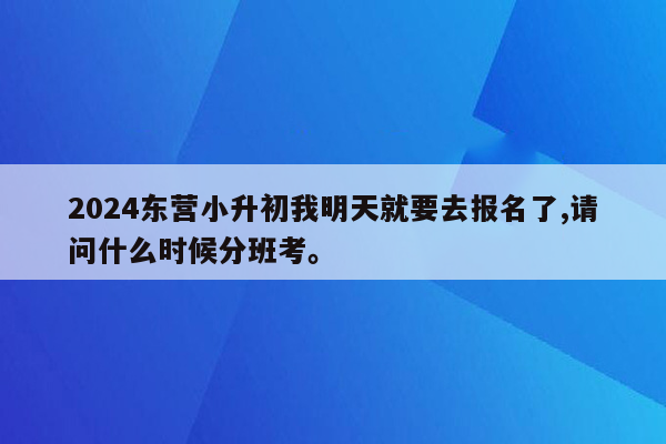 2024东营小升初我明天就要去报名了,请问什么时候分班考。