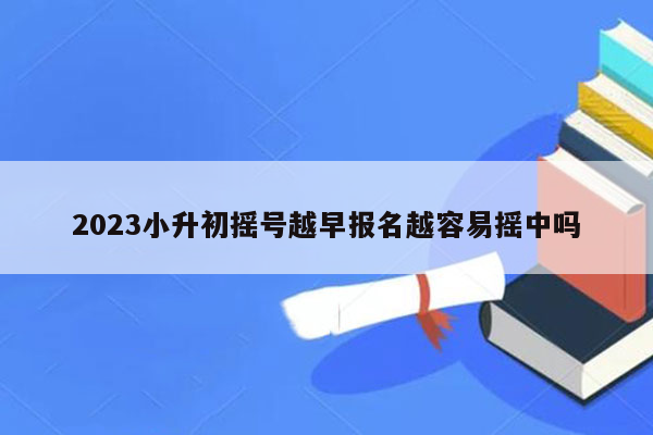 2023小升初摇号越早报名越容易摇中吗