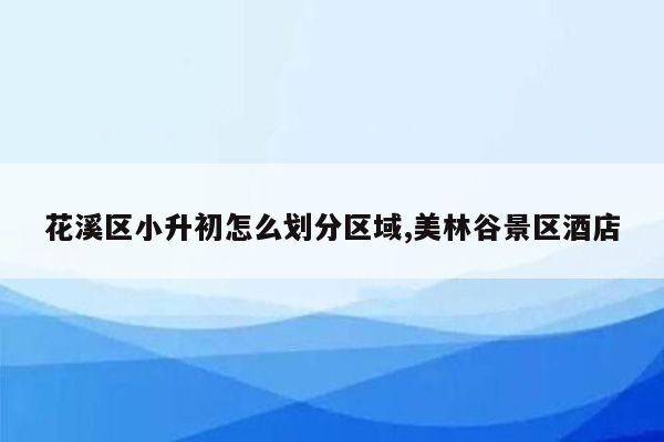 花溪区小升初怎么划分区域,美林谷景区酒店