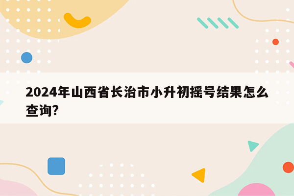 2024年山西省长治市小升初摇号结果怎么查询?