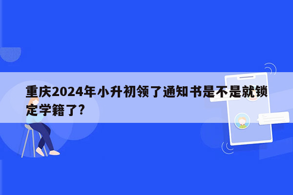 重庆2024年小升初领了通知书是不是就锁定学籍了?