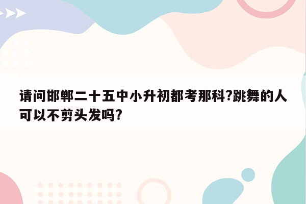 请问邯郸二十五中小升初都考那科?跳舞的人可以不剪头发吗?