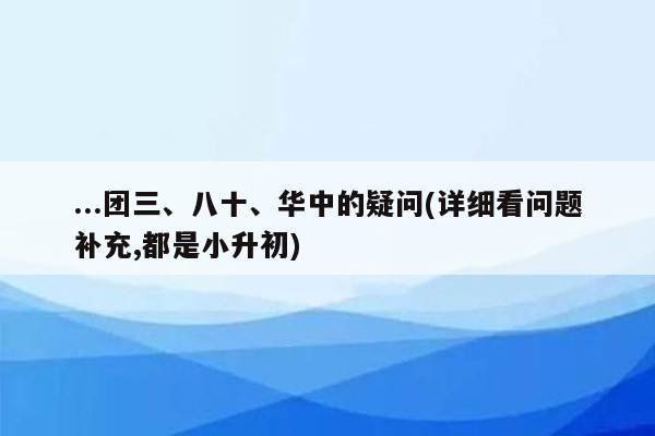 ...团三、八十、华中的疑问(详细看问题补充,都是小升初)