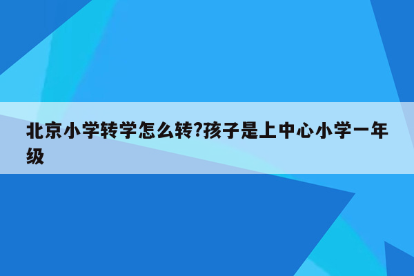 北京小学转学怎么转?孩子是上中心小学一年级