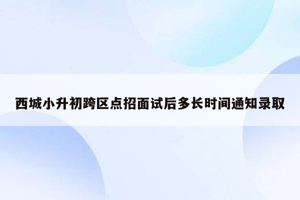 西城小升初跨区点招面试后多长时间通知录取