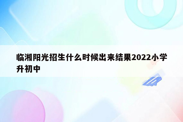 临湘阳光招生什么时候出来结果2022小学升初中