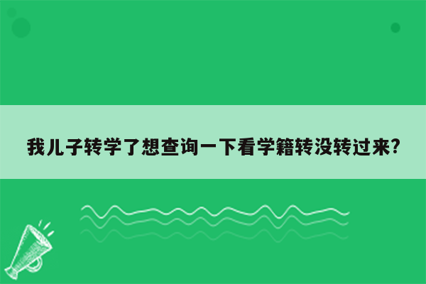 我儿子转学了想查询一下看学籍转没转过来?