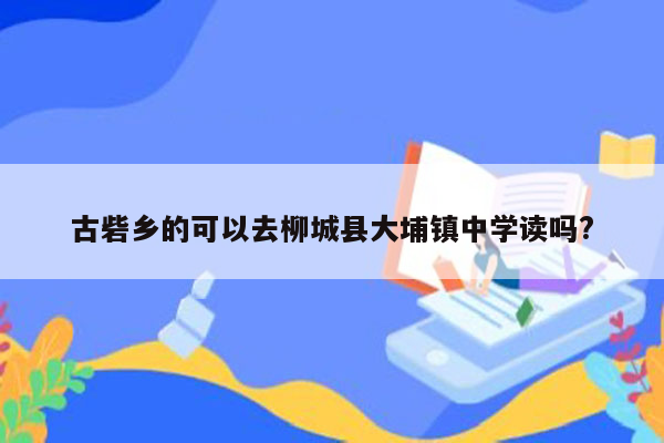 古砦乡的可以去柳城县大埔镇中学读吗?