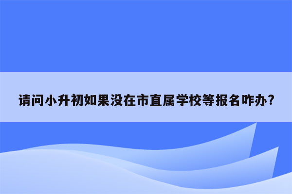 请问小升初如果没在市直属学校等报名咋办?