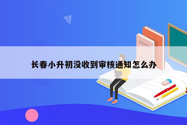 长春小升初没收到审核通知怎么办