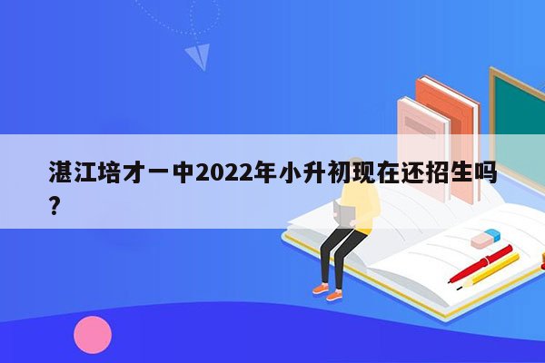 湛江培才一中2022年小升初现在还招生吗?