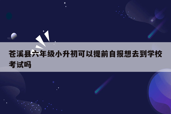 苍溪县六年级小升初可以提前自报想去到学校考试吗