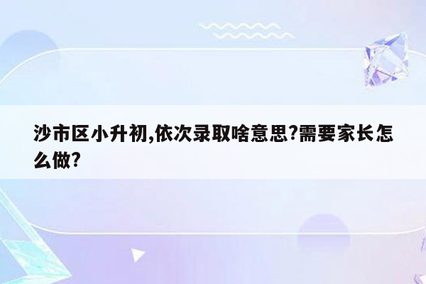 沙市区小升初,依次录取啥意思?需要家长怎么做?