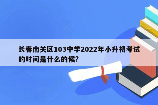 长春南关区103中学2022年小升初考试的时间是什么的候?