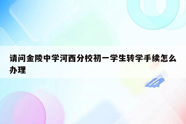 请问金陵中学河西分校初一学生转学手续怎么办理