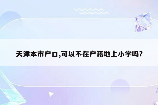 天津本市户口,可以不在户籍地上小学吗?