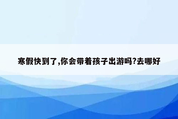 寒假快到了,你会带着孩子出游吗?去哪好