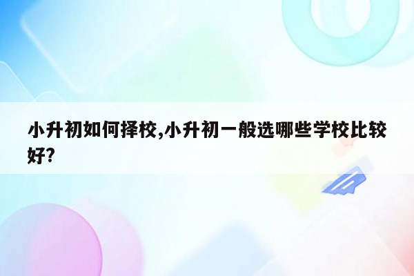 小升初如何择校,小升初一般选哪些学校比较好?