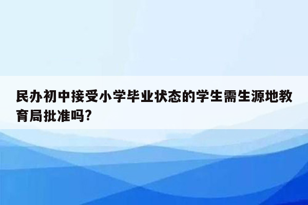 民办初中接受小学毕业状态的学生需生源地教育局批准吗?