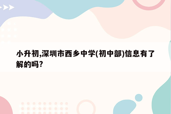 小升初,深圳市西乡中学(初中部)信息有了解的吗?