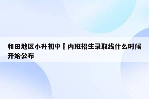 和田地区小升初中彊内班招生录取线什么时候开始公布