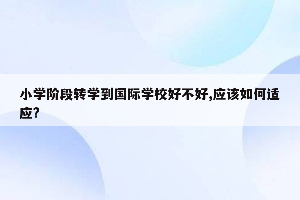 小学阶段转学到国际学校好不好,应该如何适应?