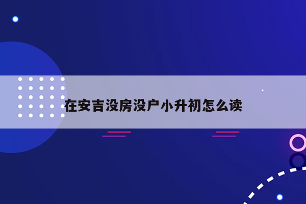 在安吉没房没户小升初怎么读