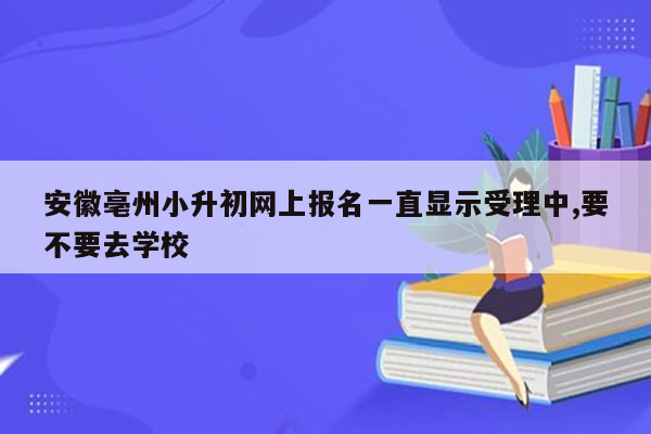 安徽亳州小升初网上报名一直显示受理中,要不要去学校