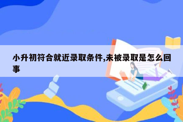 小升初符合就近录取条件,未被录取是怎么回事